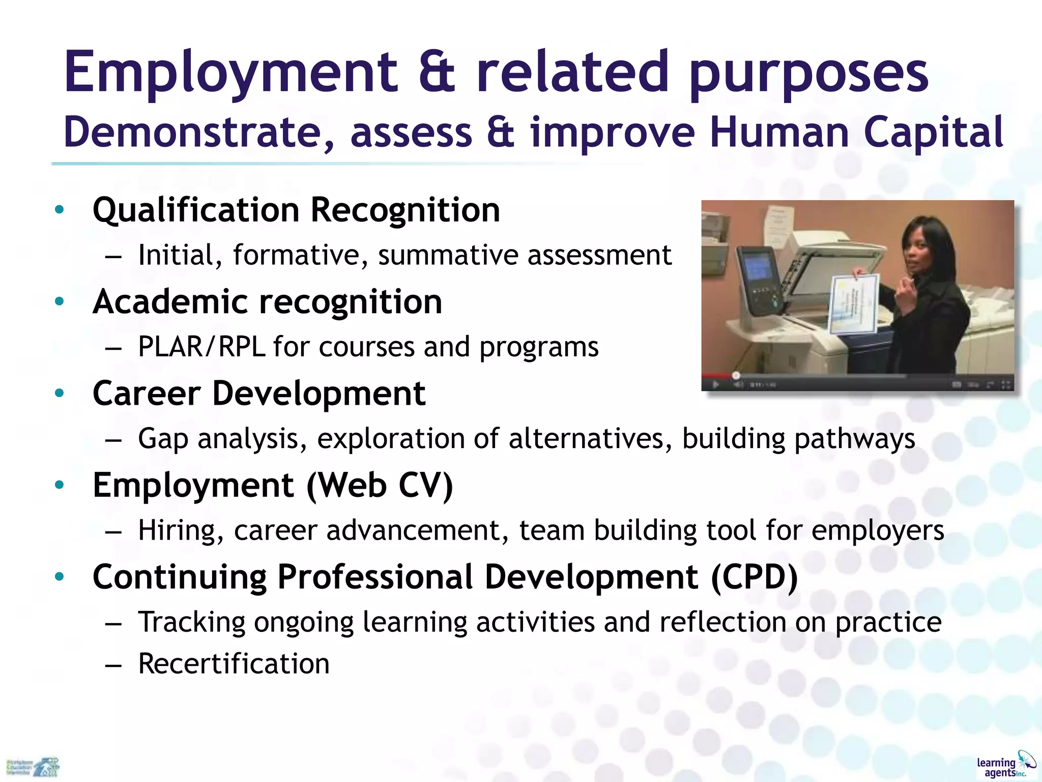 Employment & related purposes
Demonstrate, assess & improve Human Capital
• Qualification Recognition
   – Initial, formative, summative assessment
• Academic recognition
   – PLAR/RPL for courses and programs
• Career Development
   – Gap analysis, exploration of alternatives, building pathways
• Employment (Web CV)
   – Hiring, career advancement, team building tool for employers
• Continuing Professional Development (CPD)
   – Tracking ongoing learning activities and reflection on practice
   – Recertification
 