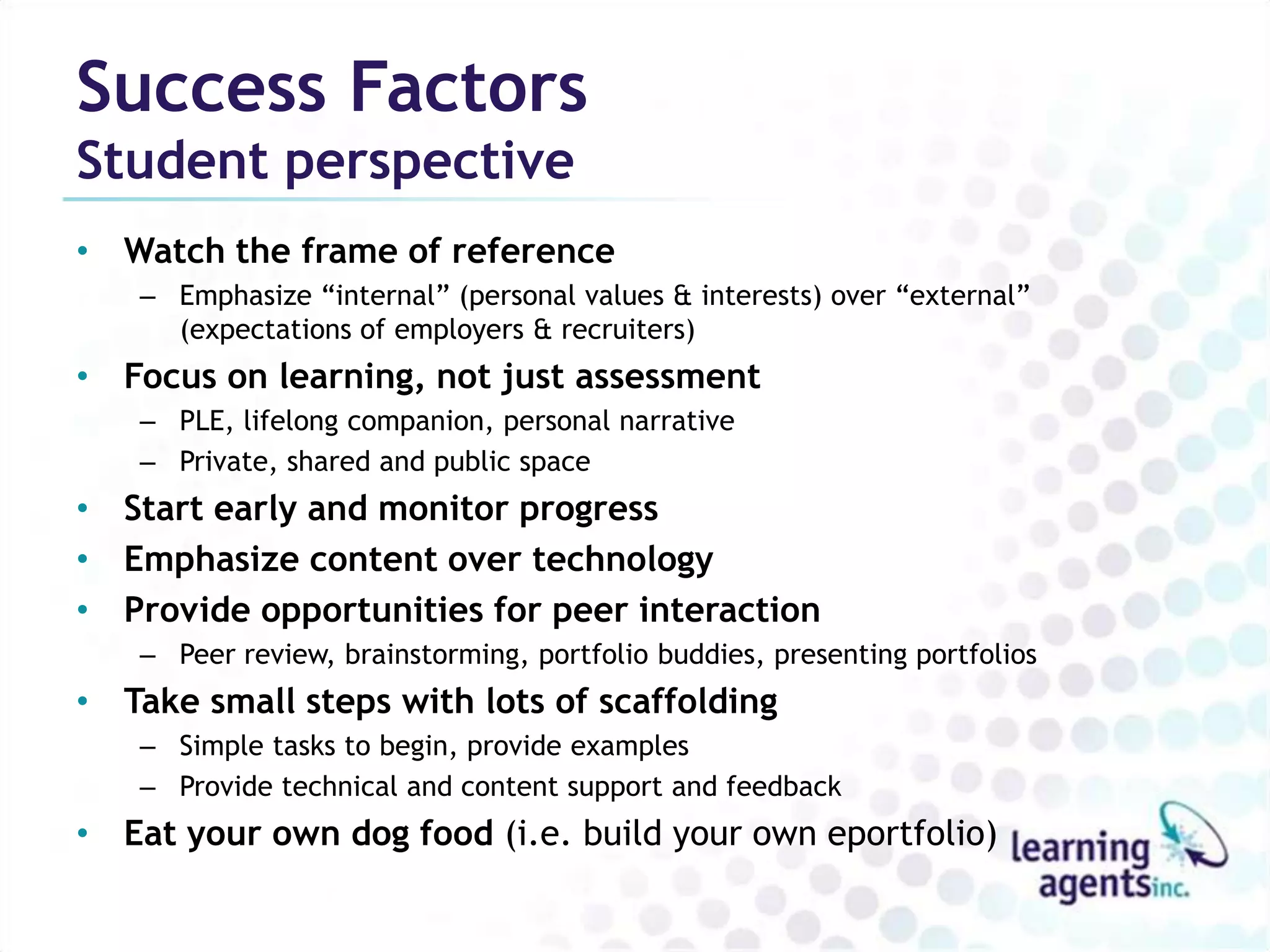 Success Factors
Student perspective
• Watch the frame of reference
   – Emphasize “internal” (personal values & interests) over “external”
     (expectations of employers & recruiters)
• Focus on learning, not just assessment
   – PLE, lifelong companion, personal narrative
   – Private, shared and public space
• Start early and monitor progress
• Emphasize content over technology
• Provide opportunities for peer interaction
   – Peer review, brainstorming, portfolio buddies, presenting portfolios
• Take small steps with lots of scaffolding
   – Simple tasks to begin, provide examples
   – Provide technical and content support and feedback
• Eat your own dog food (i.e. build your own eportfolio)
 