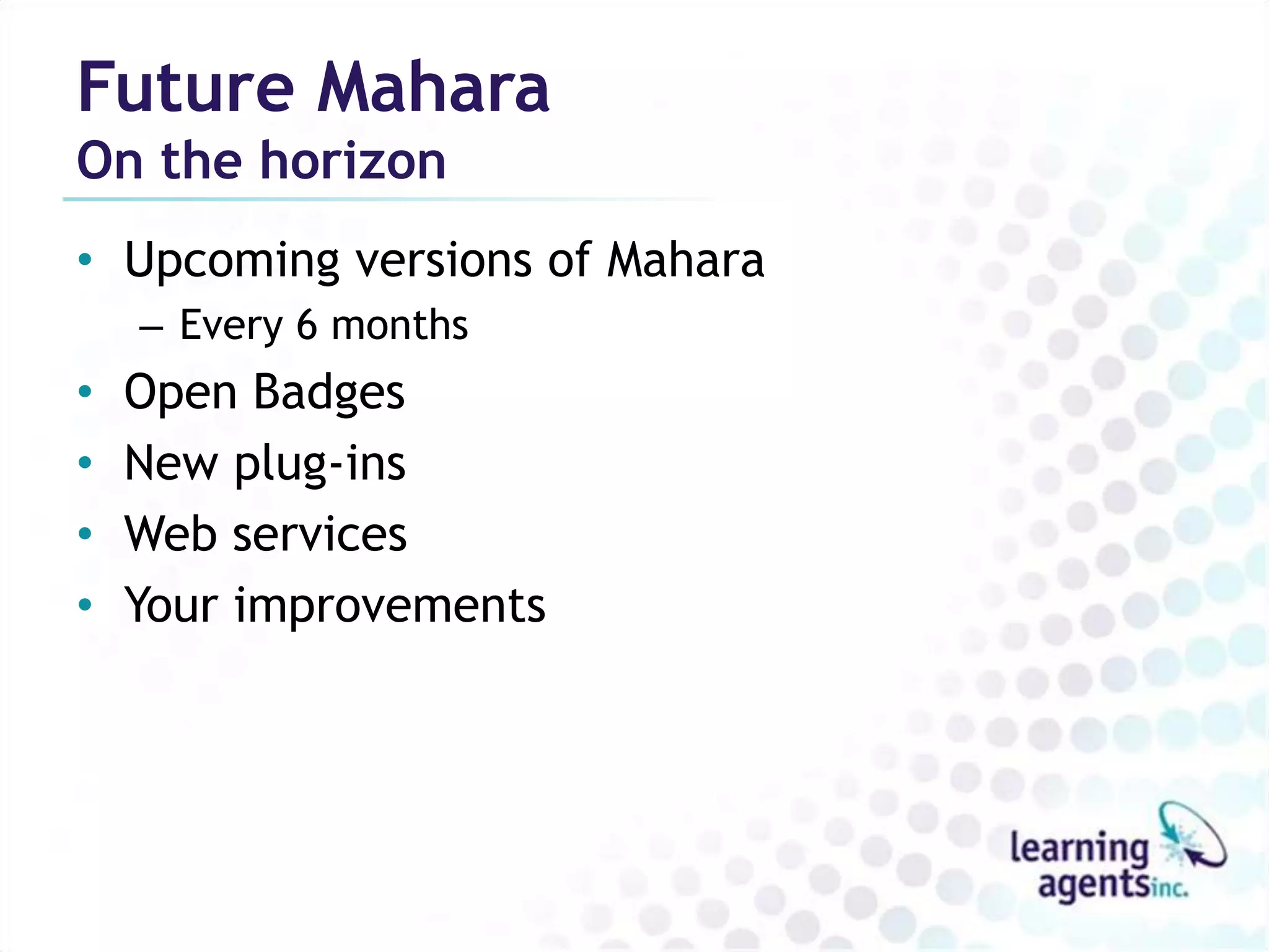 Future Mahara
On the horizon
• Upcoming versions of Mahara
    – Every 6 months
•   Open Badges
•   New plug-ins
•   Web services
•   Your improvements
 