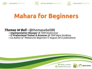 Mahara for Beginners

Thomas W Bell - @thomaswbell88
  + Implementation Manager @ TDM OssServices
  + IT Professional Trainer & Assessor @ TDM Wyre Academy
  + Co-Author of “Mahara for Beginners”(~August 2012 publication)
 