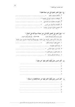 11 
” كتاب المصاحب "مها رة الكتابت 1 
قسم تعليم اللغة العربية كلية علوـ التًبية كالتعليم جامعة مولانا مالك إبرىيم الإسلامية الحكومية ملانج 
ج حول الخبر المفرد إلى خبر جملة فعلية ! - 
.1 الأطفاؿ فرحوف بالعيد = .................................................... 
.2 الدوظفاف مسافراف اليوـ إلى كطنهما = ............................................ 
.3 الطبيبات منتظرات فى الدشتسفى = ............................................ 
.4 الطالبتاف متأخرتاف عن الدرس = ............................................ 
.5 الحجاج ذاىبوف اليوـ إلى عرفات = ............................................ 
د حول الخبر فى الجمل الآتية إلى خبر جملة اسمية كما فى المثال ! - 
مثاؿ ) (ُ: أركاف الإسلاـ خمسة الإسلاـ أركانو خمسة 
مثاؿ ) (ِ: الأسرة لغلس أفردىا حوؿ الدائدة الأسرة أفرادىا جالسوف حوؿ الدائدة 
.ُ الحاج تنتظر أسرتو فى الدطار = ............................................ 
.ِ فرحة العيد عظيمة= .................................................... 
.ّ ىذا البنت جميلة الدلابس = .................................................... 
.ْ ذلك الطبيب رحيم القلب = ................................................... 
.ٓ مساعدة الدسكتُ كاجبة = ................................................... 
ه ألف خمس جمل يكون الخبر فيها خبر مفرد ! - 
.ُ ............................................................................................... 
.ِ ............................................................................................... 
.ّ ............................................................................................... 
.ْ ............................................................................................... 
.ٓ ............................................................................................... 
و ألف خمس جمل يكون الخبر فيها خبر جملة - ] فعلية و اسمية [ ! 
.ُ ............................................................................................... 
.ِ ............................................................................................... 
.ّ ............................................................................................... 
.ْ ............................................................................................... 
.ٓ ............................................................................................... 
 