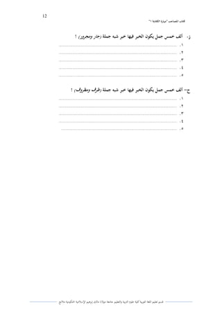 12 
” كتاب المصاحب "مها رة الكتابت 1 
قسم تعليم اللغة العربية كلية علوـ التًبية كالتعليم جامعة مولانا مالك إبرىيم الإسلامية الحكومية ملانج 
ز ألف خمس جمل يكون الخبر فيها خبر شبو جملة )جار ومجرور( ! - 
.ُ ............................................................................................... 
.ِ ............................................................................................... 
.ّ ............................................................................................... 
.ْ ............................................................................................... 
.ٓ ............................................................................................... 
ح ألف خمس جمل يكون الخبر فيها خبر شبو جملة )ظرف ومظروف( ! - 
.ُ ............................................................................................... 
.ِ ............................................................................................... 
.ّ ............................................................................................... 
.ْ ............................................................................................... 
.ٓ ............................................................................................. 
 