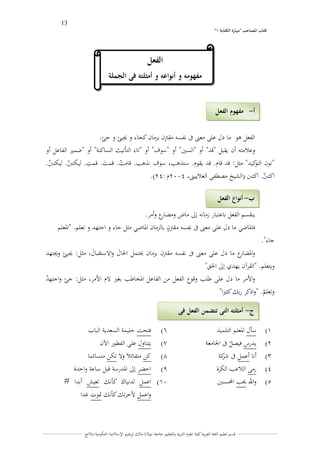 13 
” كتاب المصاحب "مها رة الكتابت 1 
قسم تعليم اللغة العربية كلية علوـ التًبية كالتعليم جامعة مولانا مالك إبرىيم الإسلامية الحكومية ملانج 
الفعل ىو ما دؿ على معتٌ فى نفسو مقتًًف بزماف كجاء ك لغيئ ك جئ. 
كعلامتو أف يقبل "قد" أك "الستُ" أك "سوؼ" أك "تاءى التأنيث الساكنة" أك "ضمتَ الفاعل أك 
"نوف التوكيد" مثل: قد قاـ. قد يقوـ. ستذىب، سوؼ نذىب. قامتٍ. قم ى ت. قمتً. ليكتبنٌ. ليكتبنٍ. 
اكتبنٌ. اكتبن )الشيخ مصطفى الغلاييتٌ، ـََِْ : (ِْ. 
ينقسم الفعل باعتبار زمانو إلى ماض كمضارع كأمر. 
فالداضي ما دؿ على معتٌ فى نفسو مقتًو ف بالزماف الداضي مثل جاء ك اجتهد ك تعلم. "الدعلم 
جاء". 
كالدضارع ما دؿ على معتٌ فى نفسو مقتًف بزماف لػتمل الحاىؿ كالاستقباىؿ، مثل: لغيئ كلغتهد 
كيتعلم. "القرآف يهدم إلى الحق" 
كالأمر ما دؿ على طلب كقوع الفعل من الفاعل الدخاطب بغتَ لاـ الأمر، مثل: جئ كاجتهدٍ 
كتعلمٍ. "كاذكر ربك كثتَا" 
(ُ سأؿ الدعلم التلميذ (ٔ فتحت حليمة السعدية الباب 
(ِ يدرس فيص ي ل فى الجامعة (ٕ يتناكؿ على الفطور الآف 
(ّ أنا أعمل فى شركة (ٖ كن متفائلا كلا تكن متسائما 
(ْ رمى اللاعب الكرة (ٗ احضر إلى الددرسة قبل ساعة كاحدة 
(ٓ كالله لػب المحسنتُ (َُ اعمل لدنياؾ كأنك تعيش أبدا # 
كاعمل لآخرتك كأنك تدوت غدا 
الفعل 
مفهومو و أنواعو و أمثلتو فى الجملة 
أ مفهوم الفعل - 
ب أنواع الفعل - 
ج أمثلتو التى تتضمن الفعل فى - 
الجملة 
 