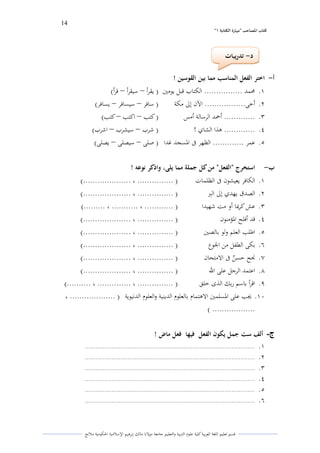 14 
” كتاب المصاحب "مها رة الكتابت 1 
قسم تعليم اللغة العربية كلية علوـ التًبية كالتعليم جامعة مولانا مالك إبرىيم الإسلامية الحكومية ملانج 
أ اختر الفعل المناسب مما بين القوسين ! - 
.ُ لزمد ................ الكتاب قبل يومتُ ) يقرأ سيقرأ قرأ( – – 
.ِ أخى................. الآف إلى مكة ) سافر سيسافر يسافر( – – 
.ّ ............. أحمد الرسالة أمس ) كتب اكتب كتب( – – 
.ْ ............. ىذا الشام ! ) شرب سيشرب اشرب( – – 
.ٓ عمر ............. الظهر فى الدسجد غدا ) صلى سيصلى يصلى( – – 
ب استخرج "الفعل" من كل جملة مما يلى، واذكر نوعو ! - 
.ُ الكافر يعيشوف فى الظلمات ) ............... ، ....................( 
.ِ الصدؽ يهدم إلى البًر ) ............... ، ....................( 
.ّ عش كرلؽا أك مت شهيدا ) ............ ، ........... ، .........( 
.ْ قد أفلح الدؤمنوف ) ............... ، ....................( 
.ٓ اطلب العلم كلو بالصتُ ) ............... ، ....................( 
.ٔ بكى الطفل من الجوع ) ............... ، ....................( 
.ٕ لصح حس ه ن فى الامتحاف ) ............... ، ....................( 
.ٖ اعتمد الرجل على الله ) ............... ، ....................( 
.ٗ اقرأ باسم ربك الذل خلق ) ............... ، .............. ، ..........( 
.َُ لغب على الدسلمتُ الاىتماـ بالعلوـ الدينية كالعلوـ الدنيوية ) ................... ، 
) .................. 
ج ألف ست جمل يكون الفعل فيها فعل ماض ! - 
.ُ ............................................................................................... 
.ِ ............................................................................................... 
.ّ ............................................................................................... 
.ْ ............................................................................................... 
.ٓ ............................................................................................... 
.ٔ ............................................................................................... 
د تدريبات - 
 