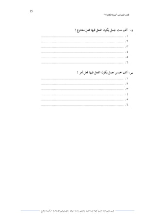 15 
” كتاب المصاحب "مها رة الكتابت 1 
قسم تعليم اللغة العربية كلية علوـ التًبية كالتعليم جامعة مولانا مالك إبرىيم الإسلامية الحكومية ملانج 
د ألف ست جمل يكون الفعل فيها فعل مضارع ! - 
.ُ ............................................................................................... 
.ِ ............................................................................................... 
.ّ ............................................................................................... 
.ْ ............................................................................................... 
.ٓ ............................................................................................... 
.ٔ ............................................................................................... 
س ألف خمس جمل يك ون الفعل فيها فعل أمر ! - 
.ُ ............................................................................................... 
.ِ ............................................................................................... 
.ّ ............................................................................................... 
.ْ ............................................................................................... 
.ٓ ............................................................................................... 
.ٔ ............................................................................................... 
 