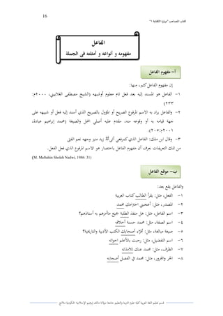 16 
” كتاب المصاحب "مها رة الكتابت 1 
قسم تعليم اللغة العربية كلية علوـ التًبية كالتعليم جامعة مولانا مالك إبرىيم الإسلامية الحكومية ملانج 
إف مفهوـ الفاعل كثتَ، منها: 
-ُ الفاعل ىو الدسند إليو بعد فعل تاـ معلوـ أكشبهو )الشيخ مصطفى الغلاييتٍ، ـَََِ: 
)ِّّ 
-ِ كالفاعل يراد بو الاسم الدرفوع الصريح أك الدؤكؿ بالصريح الذم أسند إليو فعل أك شبيهو على 
جهة قيامو بو أك كقوعو منو، مقدـ عليو أصلي المحل كالصيغة )لزمد إبراىيم عبادة، 
ـََُِ: (َِٓ. 
-ّ كقاؿ ابن ملك: الفاعل الذم كمرفعي أتى# زيد منتَ كجهو نعم الفتى 
من تلك التعريفات نعرؼ أف مفهوـ الفاعل باختصار ىو الاسم الدرفوع الذم فعل الفعل. 
)M. Maftuhin Sholeh Nadwi, 1986: 31( 
كالفاعل يقع بعد: 
-ُ الفعل، مثل: يقرأ الطالب كتاب العربية 
-ِ الدصدر، مثل: أعجبتٍ احتًامك لزمد 
-ّ اسم الفاعل، مثل: ىل منفذ الطلبة جميع ماأمرىم بو أستاذىم؟ 
-ْ اسم الصفة، مثل: لزمد حسنة أخلاقو 
-ٓ صيغة مبالغة، مثل: أقرٌاء أصحابك الكتب الأدبية كالتارلؼية؟ 
-ٔ اسم التفضيل، مثل: رحبت بالأعلم اخواتو 
-ٕ الظرؼ، مثل: لزمد عنك تلامذتو 
-ٖ الجر كالمجركر، مثل: لزمد في الفصل أصحابو 
ب موقع الفاعل - 
أ مفهوم الفاعل - 
الفاعل 
مفهومو و أنواعو و أمثلتو فى الجملة 
 