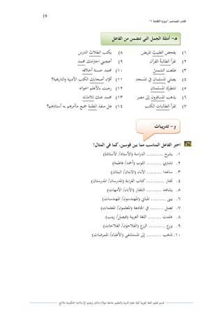 19 
” كتاب المصاحب "مها رة الكتابت 1 
قسم تعليم اللغة العربية كلية علوـ التًبية كالتعليم جامعة مولانا مالك إبرىيم الإسلامية الحكومية ملانج 
(ُ يفحص الطبي ي ب الدريض (ٖ يكتب الطلا ي ب الدرس 
(ِ تقرأ الطالبة ي القرآف (ٗ أعجبتٍ احتًامك لزمد 
(ّ طلعت الشم ي س (َُ لزمد حسنة أخلاقو 
(ْ يصلي الدسلمافً في الدسجد (ُُ أقرٌاء أصحابك الكتب الأدبية كالتارلؼية؟ 
(ٓ تنتظرؾ الدسلمتافً (ُِ رحبت بالأعلم اخواتو 
(ٔ يذىب الدسافركف إلى مصر (ُّ لزمد عنك تلامذتو 
(ٕ تقرأ الطالبات الكتب (ُْ ىل منفذ الطلبة جميع ماأمرىم بو أستاذىم؟ 
اختر الفاعل المناسب مما بين قوسين، كما في المثال! 
.ُ يشرح .......... الدراسة )الأستاذ/ الأستاذة( 
.ِ تشتًم ......... الثوب )أحمد/ فاطمة( 
.ّ ساعدا ......... الآباء )الابناف/ البنتاف( 
.ْ تختار ........... كتاب القراءة )الددرساف/ الددرستاف( 
.ٓ يشاىد ......... التلفاز )الآباء/ الأمهات( 
.ٔ يبتٌ ......... الدباني )الدهندسوف/ الدهندسات( 
.ٕ تعمل ........ في الجامعة )الدعلموف/ الدعلمات( 
.ٖ علمت ........ اللغة العربية )فيصل/ زينب( 
.ٗ يزرع .......... الزرع )الفلاحوف/ الفلاحات( 
.َُ تذىب ......... إلى الدستشفى )الأطباء/ الدمرضات( 
و تدريبات - 
ىـ أمثلة الجمل التي تتضمن من الفاعل - 
 