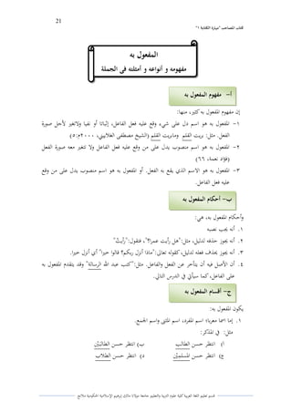 21 
” كتاب المصاحب "مها رة الكتابت 1 
قسم تعليم اللغة العربية كلية علوـ التًبية كالتعليم جامعة مولانا مالك إبرىيم الإسلامية الحكومية ملانج 
إف مفهوـ الدفعوؿ بو كثتَ، منها: 
-ُ الدفعوؿ بو ىو اسم دؿ على شيء كقع عليو فعل الفاعل، إثباتا أك نفيا كلاتغتَ لأجل صورة 
الفعل. مثل: بريت القلم كمابريت القلم )الشيخ مصطفى الغلاييتٍ، ـَََِ: (ٓ 
-ِ الدفعوؿ بو ىو اسم منصوب يدؿ على من كقع عليو فعل الفاعل كلا تتغتَ معو صورة الفعل 
)فؤاد نعمة، (ٔٔ 
-ّ الدفعوؿ بو ىو الاسم الذم يقع بو الفعل. أك الدفعوؿ بو ىو اسم منصوب يدؿ على من كقع 
عليو فعل الفاعل. 
كأحكاـ الدفعوؿ بو، ىي: 
.ُ أنو لغب نصبو 
.ِ أنو لغوز حذفو لدليل، مثل:"ىل رأيت عمرا؟"، فتقوؿ:"رأي ي ت" 
.ّ أنو لغوز لػذؼ فعلو لدليل، كقولو تعالى:"ماذا أنزؿ ربكم؟ قالوا ختَا" أم أنزؿ ختَا. 
.ْ أف الأصل فيو أف يتأخر عن الفعل كالفاعل. مثل:"كتب عبد الله الرسالة" كقد يتقدـ الدفعوؿ بو 
على الفاعل، كما سيأتي في الدرس التالي. 
يكوف الدفعوؿ بو: 
.ُ إما اسما معربا؛ اسم الدفرد، اسم الدثتٌ كاسم الجمع. 
مثل: في الدذكر: 
أ( انتظر حسن الطالب ب( انتظر حسن الطالبىػتٍُ 
ج ( انتظر حسن الدسلمًتٍُ د( انتظر حسن الطلاب 
أ مفهوم المفعول بو - 
ب أحكام المفعول بو - 
ج أقسام المفعول بو - 
المفع ول بو 
مفهومو و أنواعو و أمثلتو فى الجملة 
 