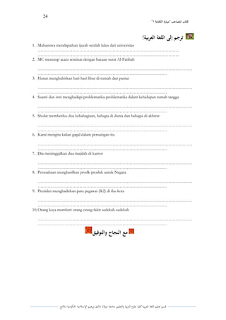 24 
” كتاب المصاحب "مها رة الكتابت 1 
قسم تعليم اللغة العربية كلية علوـ التًبية كالتعليم جامعة مولانا مالك إبرىيم الإسلامية الحكومية ملانج 
ترجم إلى اللغة العربية! 
1. Mahasiswa mendapatkan ijazah setelah lulus dari universitas 
………………………………………………………………………………………… 
………………………………………………………………………………………… 
2. MC menutup acara seminar dengan bacaan surat Al-Fatihah 
………………………………………………………………………………………………… ………………………………………………………………………………… 
3. Hasan menghabiskan hari-hari libur di rumah dan pantai 
………………………………………………………………………………………………… ………………………………………………………………………………… 
4. Suami dan istri menghadapi problematika-problematika dalam kehidupan rumah tangga 
………………………………………………………………………………………………… ………………………………………………………………………………… 
5. Sholat memberiku dua kebahagiaan, bahagia di dunia dan bahagia di akhirat 
………………………………………………………………………………………………… ………………………………………………………………………………… 
6. Kami mengira kalian gagal dalam persaingan itu 
………………………………………………………………………………………………… ………………………………………………………………………………… 
7. Dia meninggalkan dua majalah di kantor 
………………………………………………………………………………………………… ………………………………………………………………………………… 
8. Perusahaan menghasilkan prodk-produk untuk Negara 
………………………………………………………………………………………………… ………………………………………………………………………………… 
9. Presiden menghadirkan para pegawai (lk2) di ibu kota 
………………………………………………………………………………………………… ………………………………………………………………………………… 
10. Orang kaya memberi orang-orang fakir sedekah-sedekah 
………………………………………………………………………………………………… ………………………………………………………………………………… 
مع النجاح والتوفيق 
 