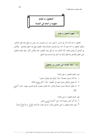 25 
” كتاب المصاحب "مها رة الكتابت 1 
قسم تعليم اللغة العربية كلية علوـ التًبية كالتعليم جامعة مولانا مالك إبرىيم الإسلامية الحكومية ملانج 
الدفعوؿ بو ىو كما ذكر في الدرس السابق. ىو اسم منصوب يدؿ على من كقع عليو فعل الفاعل. 
كيكوف الدفعوؿ بو اسما معربا أك اسما مبنيا )ضمتَا متصلا( كىذا الدفعوؿ يقع بعد الفعل كالفاعل. كالأصل 
في الفاعل أف يتصل بفعلو، لأنو كالجزء منو، ثم يأتي بعده الدفعوؿ. كقد يعكس الأمر. كقد يتقدـ الدفعوؿ 
على الفعل كالفاعل معا ككل ذلك إما جائز كإما كاجب كإما لشتنع. 
لغب تقديم الدفعوؿ بو على فاعلو: 
.ُ إذا كاف ضمتَا منفصلا. مثاؿ:"إياؾ نعبد كإياؾ نستعتُ" 
.ِ أف يتصل بالفاعل ضم ن تَ يعود إلى الدفعوؿ. مثاؿ: أكرـ سعيدا غلايمو ي 
.ّ أف يكوف أحدلعا ضمتَا متصلا كالآخر اسما ظاىرا، فيجب تقديم الضمتَ منهما. مثاؿ: أكرمتٍ 
عل ه ي 
لغوز تقديم الدفعوؿ بو على فاعلو: 
.1 إذا أيمً ى ن اللبس لقرينة دالة. مثل: أكرمتٍ موسى سلمى 
.2 لغوز تقديم الدفعوؿ بو على الفاعل كيتأخر عنو في الدثاؿ: قرأ لزمد القرآ ى ف ك قرأ القرآ ى ف لزمهد 
أ مفهوم المفعول بو مقدم - 
ب أمثلة الجملة التي تتضمن من المفعول - 
بو مقدم 
المفع ول بو مقدم 
مفهومو و أمثلتو فى الجملة 
 