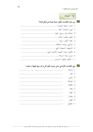 26 
” كتاب المصاحب "مها رة الكتابت 1 
قسم تعليم اللغة العربية كلية علوـ التًبية كالتعليم جامعة مولانا مالك إبرىيم الإسلامية الحكومية ملانج 
رتب ىذه الكلمات لتكون جملة مفيدة ثم شكل كاملا! 
.ُ الباب صفية فتحت: ..................................................... - - 
.ِ النبي السيئات أبعد: ..................................................... - - 
.ّ عملك في يسرني اليوـ: ................................................ - - - 
.ْ العفو يطلب إياكم: ..................................................... - - 
.ٓ رحمة أحضر ربك: ..................................................... - - 
.ٔ صاحبي يواجو الدشكلة: .................................................. - - 
.ٕ الاجتهاد السعادة أنتج: .................................................. - - 
.ٖ لأتعلم جيدا العربية الأستاذ أمرني: .................................... - - - - 
.ٗ ترسل إيانا الرسالة: ..................................................... - - 
.َُ أمكم تفكتَا أحسنت: ................................................ - - 
ضع الكلمات الآتية في جمل بحيث يكون كل واحد منها مفعولا بو مقدم ! 
.ُ السلاـ :.............................................................. 
.ِ لزبة : ............................................................. 
.ّ عيسى : ............................................................. 
.ْ تفرح ى ك : ............................................................. 
.ٓ الكتابة : ............................................................. 
.ٔ إياىا : ............................................................. 
.ٕ كرلؽا : ............................................................. 
.ٖ يضربنا ............................................................. : 
.ٗ الدؤمن : ............................................................. 
.َُ الدعجم : ............................................................. 
ج تدريبات - 
 