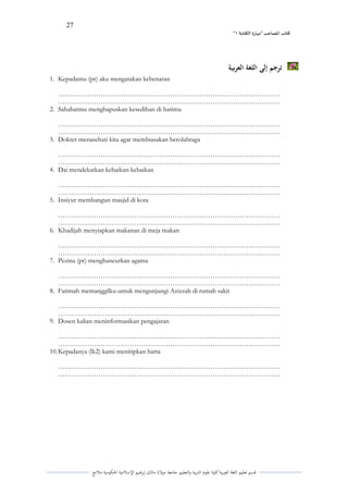 27 
” كتاب المصاحب "مها رة الكتابت 1 
قسم تعليم اللغة العربية كلية علوـ التًبية كالتعليم جامعة مولانا مالك إبرىيم الإسلامية الحكومية ملانج 
ترجم إلى اللغة العربية 
1. Kepadamu (pr) aku mengatakan kebenaran 
……………………………………………………………………………………… 
……………………………………………………………………………………… 
2. Sahabatmu menghapuskan kesedihan di hatimu 
……………………………………………………………………………………… 
……………………………………………………………………………………… 
3. Dokter menasehati kita agar membiasakan berolahraga 
……………………………………………………………………………………… 
……………………………………………………………………………………… 
4. Dai mendekatkan kebaikan-kebaikan 
……………………………………………………………………………………… 
……………………………………………………………………………………… 
5. Insiyur membangun masjid di kota 
……………………………………………………………………………………… 
……………………………………………………………………………………… 
6. Khadijah menyiapkan makanan di meja makan 
……………………………………………………………………………………… 
……………………………………………………………………………………… 
7. Pezina (pr) menghancurkan agama 
……………………………………………………………………………………… 
……………………………………………………………………………………… 
8. Fatimah memanggilku untuk mengunjungi Azizzah di rumah sakit 
……………………………………………………………………………………… 
……………………………………………………………………………………… 
9. Dosen kalian meninformasikan pengajaran 
……………………………………………………………………………………… 
……………………………………………………………………………………… 
10. Kepadanya (lk2) kami menitipkan harta 
……………………………………………………………………………………… 
……………………………………………………………………………………… 
 