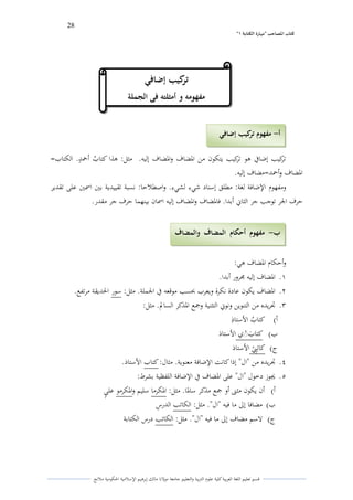 28 
” كتاب المصاحب "مها رة الكتابت 1 
قسم تعليم اللغة العربية كلية علوـ التًبية كالتعليم جامعة مولانا مالك إبرىيم الإسلامية الحكومية ملانج 
تركيب إضافي ىو تركيب يتكوف من الدضاؼ كالدضاؼ إليو. مثل: ىذا كتا ي ب أحم و د. الكتاب= 
الدضاؼ كأحمد=مضاؼ إليو. 
كمفهوـ الإضافة لغة: مطلق إسناد شيء لشيء. كاصطلاحا: نسبة تقييدية بتُ اسمتُ على تقدير 
حرؼ الجر توجب جر الثاني أبدا. فالدضاؼ كالدضاؼ إليو اسماف بينهما حرؼ جر مقدر. 
كأحكاـ الدضاؼ ىي: 
.ُ الدضاؼ إليو لرركر أبدا. 
.ِ الدضاؼ يكوف عادة نكرة كيعرب بحسب موقعو في الجملة. مثل: سور الحديقة مرتفع. 
.ّ تجريده من التنوين كنوني التثنية كجمع الدذكر السالم. مثل: 
أ( كتا ي ب الأستاذً 
ب( كتا ى ب مٍْ الأستاذ 
ج( كاتًبًيٍ الأستاذ 
.ْ تجريده من "اؿ" إذا كانت الإضافة معنوية. مثاؿ: كتاب الأستاذ. 
.ٓ لغوز دخوؿ "اؿ" على الدضاؼ في الإضافة اللفظية بشرط: 
أ( أف يكوف مثتٌ أك جمع مذكر سالدا. مثل: الدكرما سليم كالدكرمو عل و ي 
ب( مضافا إلى ما فيو "اؿ". مثل: الكاتب الدرسً 
ج( لاسم مضاؼ إلى ما فيو "اؿ". مثل: الكاتب درس الكتابة 
أ مفهوم تركيب إضافي - 
ب مفهوم أحكام المضاف والمضاف - 
إليو والإضافة 
تركيب إضافي 
تركيب إضافي 
مفهومو و أمثلتو فى الجملة 
 