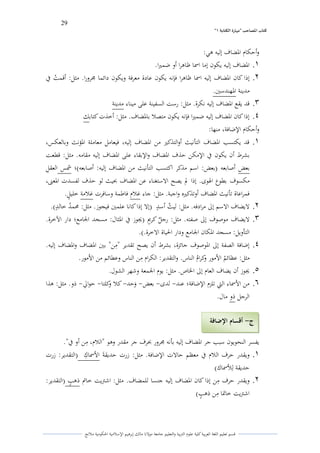 29 
” كتاب المصاحب "مها رة الكتابت 1 
قسم تعليم اللغة العربية كلية علوـ التًبية كالتعليم جامعة مولانا مالك إبرىيم الإسلامية الحكومية ملانج 
كأحكاـ الدضاؼ إليو ىي: 
.1 الدضاؼ إليو يكوف إما اسما ظاىرا أك ضمتَا. 
.2 إذا كاف الدضاؼ إليو اسما ظاىرا فإنو يكوف عادة معرفة كيكوف دائما لرركرا. مثل: أقم ي ت في 
مدينة الدهندستُ. 
.3 قد يقع الدضاؼ إليو نكرة. مثل: رست السفينة على ميناء مدينة 
.4 إذا كاف الدضاؼ إليو ضمتَا فإنو يكوف متصلا بالدضاؼ. مثل: أخذت كتابك 
كأحكاـ الإضافة، منها: 
.1 قد يكتسب الدضاؼ التأنيث أكالتذكتَ من الدضاؼ إليو، فيعامل معاملة الدؤنث كبالعكس، 
بشرط أف يكوف في الإمكن حذؼ الدضاؼ كالإبقاء على الدضاؼ إليو مقامو. مثل: قطعت 
بعض أصابعو )بعض: اسم مذكر اكتسب التأنيث من الدضاؼ إليو: أصابعو(؛ شمس العقلً 
مكسوؼ بطوع الذول. إذا لم يصح الاستغناء عن الدضاؼ بحيث لو حذؼ لفسدت الدعتٌ، 
فمراعاة تأنيث الدضاؼ أكتذكتَه كاجبة. مثل: جاء غلاـ فاطمة كسافرت غلامة خليول. 
.2 لايضاؼ الاسم إلى مرادفو. مثل: لي ي ث أس و د )إلا إذا كانا علمتُ فيجوز. مثل: لزم ي د خال و د(. 
.3 لايضاؼ موصوؼ إلى صفتو. مثل: رج ه ل كرويم )لغوز في الدثاؿ: مسجد الجامع؛ دار الآخرة. 
التأكيل: مسجد الدكاف الجامع كدار الحياة الاخرة.(. 
.4 إضافة الصفة إلى الدوصوؼ جائزة، بشرط أف يصح تقدير "مًن" بتُ الدضاؼ كالدضاؼ إليو. 
مثل: عظائ ي م الأمور ككرايـ الناس. كالتقدير: الكراـ مًن الناس كعطائم من الأمور. 
.5 لغوز أف يضاؼ العاـ إلى الخاص. مثل: يوـ الجمعة كشهر الشوؿ. 
.6 من الأسماء التي تلزـ الإضافة؛ عند لدل بعض ىكحد كلا ككلتا حوالي ذك. مثل: ىذا - - - - - - 
الرجل ذك ماؿ. 
يفسر النحويوف سبب جر الدضاؼ إليو بأنو لرركر بحرؼ جر مقدر كىو "اللاـ، مًن أك في". 
.1 كيقدر حرؼ اللاـ في معظم حالات الإضافة. مثل: زرت حديقةى الأسماؾً )التقدير: زرت 
حديقة لًلأسماؾ( 
.2 كيقدر حرؼ مًن إذا كاف الدضاؼ إليو جنسا للمضاؼ. مثل: اشتًيت خاتم ذى و ب )التقدير: 
اشتًيت خاتدا مًن ذى و ب( 
ج أقسام الإضافة - 
 