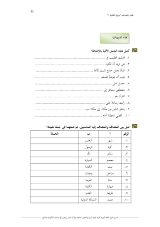 31 
” كتاب المصاحب "مها رة الكتابت 1 
قسم تعليم اللغة العربية كلية علوـ التًبية كالتعليم جامعة مولانا مالك إبرىيم الإسلامية الحكومية ملانج 
كمل ىذه الجمل الآتية بالإضافة! 
.ُ قابلت الطبيب في ........................................................... 
.ِ ىي تريد أف تكوف .......................................................... 
.ّ الدرأة تعمل خارج البيت لأنها ................................................ 
.ْ لغب أف يتوضأ الدسلم ....................................................... 
.ٓ حصل على ................................................................ 
.ٔ مصطفى مسافر إلى ......................................................... 
.ٕ القرآف ىو ................................................................. 
.ٖ رأيت رسائلا على .......................................................... 
.ٗ ينتقل الناس من مكاف إلى مكاف ب........................................... 
.َُ أقضي العطلة أماـ ........................................................ 
صل بين المضاف والمضاف إليو المناسبين، ثم ضعهما في جملة مفيدة! 
الرقم أ ب الجملة 
.ُ شهر التعليم 
.ِ كرة الرسوؿ 
.ّ سائق الله 
.ْ معجم السيارة 
.ٓ بيت الكتابة 
.ٔ مراحل رمضاف 
.ٕ سنة العربية 
.ٖ مهارة الكلية 
.ٗ طريقة القدـ 
.َُ عميد الشبكة الدكلية 
ىـ تدريبات - 
 