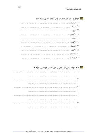 32 
” كتاب المصاحب "مها رة الكتابت 1 
قسم تعليم اللغة العربية كلية علوـ التًبية كالتعليم جامعة مولانا مالك إبرىيم الإسلامية الحكومية ملانج 
اجعل كل كلمة من الكلمات الآتية مضافا إليو في جملة تامة! 
.1 الباب: .................................................................... 
.2 السكر: .................................................................... 
.3 النًيل: ..................................................................... 
.4 الأشجار: .................................................................. 
.5 الددينة: .................................................................... 
.6 الأغنياء: ................................................................... 
.7 الددرسة: ................................................................... 
.8 الإنساف: .................................................................. 
.9 الفاكهة: ................................................................... 
.11 الأرض: ................................................................. 
ابحث واكتب من آيات القرآنية التي تتضمن فيها تركيب الإضافة! 
.1 ..................................................................................... 
................................................................. 
.2 ..................................................................................... 
................................................................. 
.3 ..................................................................................... 
................................................................. 
.4 ..................................................................................... 
................................................................. 
.5 ..................................................................................... 
................................................................. 
 