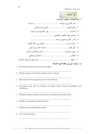 35 
” كتاب المصاحب "مها رة الكتابت 1 
قسم تعليم اللغة العربية كلية علوـ التًبية كالتعليم جامعة مولانا مالك إبرىيم الإسلامية الحكومية ملانج 
أ إملإ الفراغات بالنعوت المناسبة ! - 
.ُ جاء الفلاح إلى الدزرعة ................................... صباحا. 
.ِ يعافً الطبيب ....................... الدرضى في الدستشفى. 
.ّ التاجرات .......................... يبعن الخضركات في السوؽ. 
.ْ الجامعة بنتها الحكومة بالتكاليف ............................ 
.ٓ الددير الأمتُ ينجح في حياتو ................................ 
.ٔ سافرت النساء ........................... أمهاتهن إلى مكة الدكرمة. 
.ٕ أكل الغنم ............................. جسمو العشب في الدرعى. 
.ٖ يصلى الدسلموف ........................... آباءىم جماعة في الدسجد. 
.ٗ الطلاب .................................... أستاذتهم في التعليم. 
.َُ الدؤذف ........................................ صوتو يؤذف كل كقت الصلاة. 
ب ترجم ما يلي إلى اللغة العربية الجيدة! - 
1. Di samping masjid ada menara yang tinggi 
............................................................................................................................ 
2. Mobil yang baru itu berhenti di depan kantor rektorat. 
............................................................................................................................ 
3. Dua mahasiswi baru pergi ke pantai untuk refresing. 
............................................................................................................................ 
4. Guru-guru yang rajin itu berdemo di depan kantor menteri pendidikan dan kebudayaan. 
.......................................................................................................................... 
5. Di depan kampus ada beberapa mahasiswa berdiri dan berteriak-teriak. 
.......................................................................................................................... 
6. Kampus itu gedungnya indah dan besar. 
.......................................................................................................................... 
7. Gunung itu pemandangannya indah. 
.......................................................................................................................... 
8. Laut itu bersih airnya. 
......................................................................................................................... 
ج تدريبات - 
 