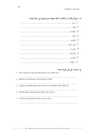 38 
” كتاب المصاحب "مها رة الكتابت 1 
قسم تعليم اللغة العربية كلية علوـ التًبية كالتعليم جامعة مولانا مالك إبرىيم الإسلامية الحكومية ملانج 
ب ضع كل كلمة من الكلمات الآتية منعوتة باسم موصول في جملة مفيدة ! - 
.1 السرير ....................................................................... 
.2 الدبًٍراة ......................................................................... 
.3 الخادمات ..................................................................... 
.4 العلبة ......................................................................... 
.5 الدٌ كاتاف ....................................................................... 
.6 الدنزؿ الجنود ................................................................... 
.7 الحارساف ...................................................................... 
.8 الغاسلات ..................................................................... 
.9 التلاميذ........................................................................ 
.11 الفواكو ..................................................................... 
ج ترجم ما يلي إلى العربية جيدة ! - 
1. Dua orang (lk) yang berjualan pakaian itu adalah kaya. 
……………………………………………………………………………… 
2. Rumah yang dibangun oleh tukang itu indah 
……………………………………………………………………………… 
3. Apapun yang dikerjakan oleh manusia akan dibalas oleh Allah swt. 
……………………………………………………………………………… 
4. Barang siapa yang menanam maka akan menuai. 
……………………………………………………………………………… 
5. Tanaman yang ditanam oleh ayah itu subur. 
……………………………………………………………………………… 
 