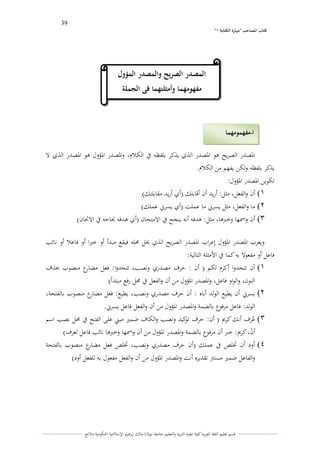 39 
” كتاب المصاحب "مها رة الكتابت 1 
قسم تعليم اللغة العربية كلية علوـ التًبية كالتعليم جامعة مولانا مالك إبرىيم الإسلامية الحكومية ملانج 
الدصدر الصريح ىو الدصدر الذم يذكر بلفظو في الكلاـ، كالدصدر الدؤكؿ ىو الدصدر الذم لا 
يذكر بلفظو كلكن يفهم من الكلاـ. 
تكوين الدصدر الدؤكؿ: 
)1 أف كالفعل، مثل: أريد أف أقابلك )أم أريد مقابلتك( 
)2 ما كالفعل، مثل يسرني ما عملت )أم يسرني عملك( 
)3 أف كاسمها كخبرىا، مثل: ىدفو أنو ينجح في الامتحاف )أم ىدفو لصاحو في الاتحاف( 
كيعرب الدصدر الدؤكؿ إعراب الدصدر الصريح الذم لػل لزلو فيقع مبدأ أك خبرا أك فاعلا أك نائب 
فاعل أك مفعولا بو كما في الأمثلة التالية: 
)1 أف تتحدكا أكرـ لكم ) أف : حرؼ مصدرم كنصب، تتحدكا: فعل مضارع منصوب بحذؼ 
النوف، كالواك فاعل، كالدصدر الدؤكؿ من أف كالفعل في لزل رفع مبتدأ( 
)2 يسرني أف يطيع الولد أباه : أف حرؼ مصدرم كنصب، يطيع: فعل مضارع منصوب بالفتحة، 
الولد: فاعل مرفوع بالضمة كالدصدر الدؤكؿ من أف كالفعل فاعل يسرني. 
)3 عيرؼ أنك كريم ) أف: حرؼ توكيد كنصب كالكاؼ ضمتَ مبتٍ على الفتح في لزل نصب اسم 
أفٌ، كريم: خبر أف مرفوع بالضمة كالدصدر الدؤكؿ من أف كاسمها كخبرىا نائب فاعل لعرؼ( 
)4 أكد أف تخلص في عملك )أف حرؼ مصدرم كنصب، تخلص فعل مضارع منصوب بالفتحة 
كالفاعل ضمتَ مستتً تقديره أنت كالدصدر الدؤكؿ من أف كالفعل مفعوؿ بو للفعل أكد( 
المصدر الصريح والمصدر المؤول 
مفهومهما وأمثلتهما فى الجملة 
أ مفهمومهما - 
 
