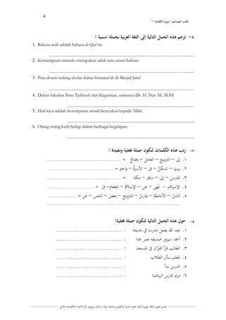 4 
” كتاب المصاحب "مها رة الكتابت 1 
قسم تعليم اللغة العربية كلية علوـ التًبية كالتعليم جامعة مولانا مالك إبرىيم الإسلامية الحكومية ملانج 
د ترجم ىذه الجمل التالية إلى اللغة العربية بجملة اسمية ! - 
1. Bahasa arab adalah bahasa al-Qur’an 
................................................................................................................................................. 
2. Kemampuan menulis merupakan salah satu unsur bahasa 
........... ... .................................................................................................................................. 
3. Para dosen sedang sholat duhur berjama’ah di Masjid Jami’ 
........... . ..................................................................................................................................... 
4. Dekan fakultas Ilmu Tarbiyah dan Keguruan, namanya Dr. H. Nur Ali, M.Pd 
............................................................................................................................... 
5. Hari raya adalah kesempatan untuk bersyukur kepada Allah 
............................................................................................................................... 
6. Orang-orang kafir hidup dalam berbagai kegelapan 
............................................................................................................................... 
ه رتب ىذه الكلمات لتكون جملة فعلية ومفيدة ! - 
.ُ إلى التًكيحً العامل لػتا ي ج = ........................................................... – – – 
.ِ بي و ت تسك ي ن فى الأسرةي كاح و د = .................................................... – – – – 
.ّ الددرس إلى سافر مكة = ........................................................... – – – 
.ْ الإسراؼً نػ ىىهى عن الإسلايـ الطعاـً فى = ..................................... – – – - - 
.ٓ النا ي س الأنشطةً لؽار ي س للتًكيحً بع ى ض النفس عن = ...................... – – – – – – 
.......................................................................................................... 
و حول ىذه الجمل التالية لتكون جملة فعلية! - 
.ُ عبد الله يعمل مدرسا في مدينتو : ............................................. 
.ِ أحمد سيزكر صديقو عمر غدا : ............................................. 
.ّ الطالب قرأ القرآف فى الدسجد : ............................................. 
.ْ الدعلم سأؿ الطلاب : ............................................. 
.ٓ الدرس بدأ : ............................................. 
.ٔ مريم تدارس الرياضة : ............................................. 
 