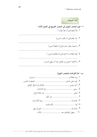 40 
” كتاب المصاحب "مها رة الكتابت 1 
قسم تعليم اللغة العربية كلية علوـ التًبية كالتعليم جامعة مولانا مالك إبرىيم الإسلامية الحكومية ملانج 
أ حول المصدر المؤول إلى المصدر الصريح في الجمل الآتية ! - 
.1 اقرأ التعوذ قبل أف تقرأ القرآف ! 
................................................................................. 
.2 خذ القلم قبل أف تكتب الدرس! 
................................................................................. 
.3 يا نعماف كفائز اجلسا قبل أف تحفظا الدرس! 
................................................................................. 
.4 أيها الطلاب لا تناموا قبل أف تطالعوا الدركس ! 
................................................................................. 
.5 يا فاطمة اخرجي من الفصل بعد أف ينتهي الدرس! 
................................................................................. 
ب املإ الفراغات بالمصدر المؤول! - 
.1 يريد الطلاب .............................................. مدرستُ 
.2 لغب على الدسلم .......................................... الصلوات الخمس. 
.3 أنتً تريدين .................................. الفواكو في السوؽ الدركزم. 
.4 يسرني ......................................في الامتحاف. 
.5 ييرى جى ........................................ في حفلة الوداع. 
.6 .................................. ختَ لكم. 
.7 الإحساف ...................................... ربك كأنك تراه. 
.8 أكد ............................. لكم الذدية. 
.9 رغبت في ........................................ معي في بيتي. 
.11 ينهض الدواطنوف بعد .......................... بلادنا. 
ب تدريبات - 
 