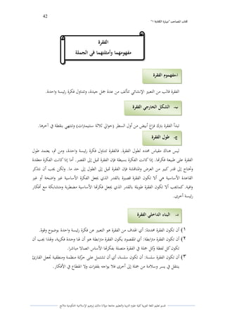 42 
” كتاب المصاحب "مها رة الكتابت 1 
قسم تعليم اللغة العربية كلية علوـ التًبية كالتعليم جامعة مولانا مالك إبرىيم الإسلامية الحكومية ملانج 
الفقرة قالب من التعبتَ الإنشائي تتألف من عدة جمل جيدة، كتتناكؿ فكرة رئيسة كاحدة. 
تبدأ الفقرة بتًؾ فراغ أبيض من أكؿ السطر )حوالي ثلاثة سنتيمتًات( كتنتهي بنقطة في آخرىا. 
ليس ىناؾ مقياس لزدد لطوؿ الفقرة. فالفقرة تتناكؿ فكرة رئيسة كاحدة، كمن ثم، يعتمد طوؿ 
الفقرة على طبيعة فكرتها. إذا كانت الفكرة بسيطة فإف الفقرة تديل إلى القصر. أما إذا كانت الفكرة معقدة 
كتحتاج إلى قدر كبتَ من العرض كالدناقشة فإف الفقرة تديل إلى الطوؿ إلى حد ما. كلكن لغب أف نتذكر 
القاعدة الأساسية ىي ألا تكوف الفقرة قصتَة بالقدر الذم لغعل الفكرة الأساسية غتَ كاضحة أك غتَ 
كافية. كمالغب ألا تكوف الفقرة طويلة بالقدر الذم لغعل فكرتها الأساسية مضطربة كمتشابكة مع أفكار 
رئيسة أخرل. 
)1 أف تكوف الفقرة لزددة: أم الذدؼ من الفقرة ىو التعبتَ عن فكرة رئيسة كاحدة بوضوح كقوة. 
)2 أف تكوف الفقرة متًابطة: أم الدقصود يكوف الفقرة متًابطػة ىػو أف لذػا كحػدة فكريػة، كلذػذا لغػب أف 
تكوف كل لفظة ككل جملة في الفقرة متصلة بفكرتها الأساس اتصالا مباشرا. 
)3 أف تكوف الفقرة سلسة: أف تكوف سلسة، أم أف تشتمل علػى حركػة منظمػة كمنطقيػة تجعػل القػارئ 
ينتقل في يسر كسلامة من جملة إلى أخرل فلا يواجو بقفزات كلا انقطاع في الأفكار. 
أ مفهموم الفقرة - 
الفقرة 
مفهومهما وأمثلتهما فى الجملة 
ب الشكل الخارجي الفقرة - 
ج طول الفقرة - 
د البناء الداخلي الفقرة - 
 