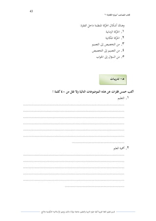 43 
” كتاب المصاحب "مها رة الكتابت 1 
قسم تعليم اللغة العربية كلية علوـ التًبية كالتعليم جامعة مولانا مالك إبرىيم الإسلامية الحكومية ملانج 
كىناؾ أشكاؿ الحركة الدنظمة داخل الفقرة: 
.1 الحركة الزمانية 
.2 الحركة الدكانية 
.3 من التخصيص إلى التعميم 
.4 من التعميم إلى التخصيص 
.5 من السؤاؿ إلى الجواب 
اكتب خمس فقرات عن ىذه الموضوعات التالية ولا تقل من 04 كلمة ! 
.1 التعليم 
....................................................................................... 
....................................................................................... 
....................................................................................... 
....................................................................................... 
....................................................................................... 
....................................................................................... 
............................................. 
.2 ألعية العلم 
....................................................................................... 
....................................................................................... 
....................................................................................... 
....................................................................................... 
....................................................................................... 
................................................... 
ىـ تدريبات - 
 