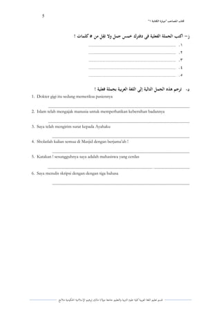 5 
” كتاب المصاحب "مها رة الكتابت 1 
قسم تعليم اللغة العربية كلية علوـ التًبية كالتعليم جامعة مولانا مالك إبرىيم الإسلامية الحكومية ملانج 
ز اكتب الجملة الفعلية فى دفترك خمس جمل ولا ت قل من 5 كلمات ! - 
.ُ ........................................................................................................................ 
.ِ ........................................................................................................................ 
.ّ ........................................................................................................................ 
.ْ ........................................................................................................................ 
.ٓ ........................................................................................................................ 
د ترجم ىذه الجمل التالية إلى اللغة العربية بجملة فعلية ! - 
1. Dokter gigi itu sedang memeriksa pasiennya 
................................................................................................................................................. 
2. Islam telah mengajak manusia untuk memperhatikan kebersihan badannya 
................................................................................................................................................. 
3. Saya telah mengirim surat kepada Ayahaku 
............................................................................................................................................. 
4. Sholatlah kalian semua di Masjid dengan berjama’ah ! 
............................................................................................................................................. 
5. Katakan ! sesungguhnya saya adalah mahasiswa yang cerdas 
.................................... .. ........................................................................................................... 
6. Saya menulis skripsi dengan dengan tiga bahasa 
............................................................................................................................................. 
 