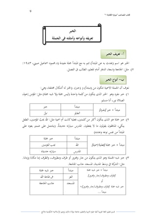 9 
” كتاب المصاحب "مها رة الكتابت 1 
قسم تعليم اللغة العربية كلية علوـ التًبية كالتعليم جامعة مولانا مالك إبرىيم الإسلامية الحكومية ملانج 
الخبر ىو اسم )لػدث بو عن الدبتدأ( تتم بو مع الدبتدأ جملة مفيدة )د.لزمود اسماعيل صيتٍ، :ُّٖٗ 
(ٕ مثل: الجامعة كاسعة، الدفتً أماـ الدعلم، الطالب فى الفصل. 
نعرؼ أف الجملة الاسمية تتكوف من )مبتدأ( ك )خبر(. كالخبر لو أشكاؿ لستلفة، كىي: 
)ُ خبر مفرد كىو الخبر الذل يتكوف من كلمة كاحدة )ليس جملة كلا شبو جملة( مثل: الدؤمن إخوة، 
الصلاة نور، أنا مسلم 
مبتدأ + خبر ] مفرد [ 
مبتدأ خبر 
العلم ي نور ه 
)ِ خبر جملة ىو الذل يتكوف أكثر من كلمتتُ، فعلية كانت أـ اسمية مثل: الله لػ ي ب الدؤمنتُ، الطفل 
يبكي، الدنافقوف يقولوف ما لا يفعلوف. الددرس سيارتو جديدةه. )يشتمل على ضمتَ يعود على 
الدبتدأ من نفس نوعو كعدده( 
مبتدأ + خبر جملة ] فعلية / اسمية [ 
مبتدأ خبر جملة 
الله لػب الدؤمنتُ 
الددرس سيارتو جديدة 
)ّ خبر شبو الجملة كىو الذل يتكوف من جار كلرركر أك ظرؼ كمظركؼ، كالظرؼ إما مكانا كزمانا. 
مثل: الشركة في ك ى سط الددينة، الدسجد جانب الجامعة. 
مبتدأ + خبر شبو جملة 
] ظرؼ كمظركؼ / جار كلرركر [ 
أك 
خبر شبو جملة ] ظرؼ كمظركؼ / جار كلرركر [ + 
مبتدأ ... 
مبتدأ خبر شبو جملة 
العز فى طاعة الله 
الدسجد جانب الجامعة 
الخبر 
تعريفو وأنواعو وأمثلتو فى الجملة 
أ تعريف الخبر - 
ب أنواع الخبر - 
 