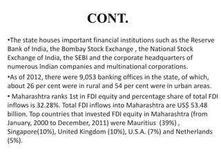 CONT.
•The state houses important financial institutions such as the Reserve
Bank of India, the Bombay Stock Exchange , the National Stock
Exchange of India, the SEBI and the corporate headquarters of
numerous Indian companies and multinational corporations.
•As of 2012, there were 9,053 banking offices in the state, of which,
about 26 per cent were in rural and 54 per cent were in urban areas.
• Maharashtra ranks 1st in FDI equity and percentage share of total FDI
inflows is 32.28%. Total FDI inflows into Maharashtra are US$ 53.48
billion. Top countries that invested FDI equity in Maharashtra (from
January, 2000 to December, 2011) were Mauritius (39%) ,
Singapore(10%), United Kingdom (10%), U.S.A. (7%) and Netherlands
(5%).

 