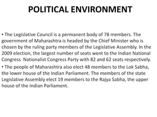 POLITICAL ENVIRONMENT
• The Legislative Council is a permanent body of 78 members. The
government of Maharashtra is headed by the Chief Minister who is
chosen by the ruling party members of the Legislative Assembly. In the
2009 election, the largest number of seats went to the Indian National
Congress Nationalist Congress Party with 82 and 62 seats respectively.
• The people of Maharashtra also elect 48 members to the Lok Sabha,
the lower house of the Indian Parliament. The members of the state
Legislative Assembly elect 19 members to the Rajya Sabha, the upper
house of the Indian Parliament.

 