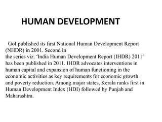 HUMAN DEVELOPMENT
GoI published its first National Human Development Report
(NHDR) in 2001. Second in
the series viz. ‘India Human Development Report (IHDR) 2011’
has been published in 2011. IHDR advocates interventions in
human capital and expansion of human functioning in the
economic activities as key requirements for economic growth
and poverty reduction. Among major states, Kerala ranks first in
Human Development Index (HDI) followed by Punjab and
Maharashtra.

 