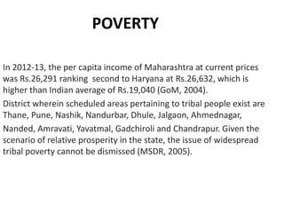 POVERTY
In 2012-13, the per capita income of Maharashtra at current prices
was Rs.26,291 ranking second to Haryana at Rs.26,632, which is
higher than Indian average of Rs.19,040 (GoM, 2004).
District wherein scheduled areas pertaining to tribal people exist are
Thane, Pune, Nashik, Nandurbar, Dhule, Jalgaon, Ahmednagar,
Nanded, Amravati, Yavatmal, Gadchiroli and Chandrapur. Given the
scenario of relative prosperity in the state, the issue of widespread
tribal poverty cannot be dismissed (MSDR, 2005).

 