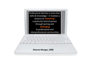 Professional
ePortfolios
Professional identity is more than
skills & knowledge – it involves a
process of becoming’
a particular kind of person
through joining and
‘belonging’
to professional and
interprofessional communities
Etienne Wenger, 1998
 