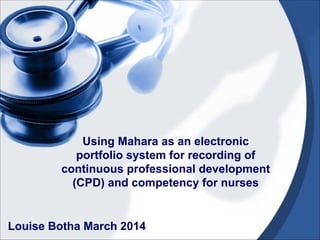 Louise Botha March 2014
Using Mahara as an electronic
portfolio system for recording of
continuous professional development
(CPD) and competency for nurses
 