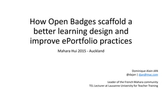 How	
  Open	
  Badges	
  scaffold	
  a	
  
better	
  learning	
  design	
  and	
  
improve	
  ePortfolio	
  practices
Mahara	
  Hui	
  2015	
  -­‐	
  Auckland
Dominique-­‐Alain	
  JAN	
  
@dajan	
  |	
  djan@mac.com	
  
Leader	
  of	
  the	
  French	
  Mahara	
  community	
  
TEL	
  Lecturer	
  at	
  Lausanne	
  University	
  for	
  Teacher	
  Training
 