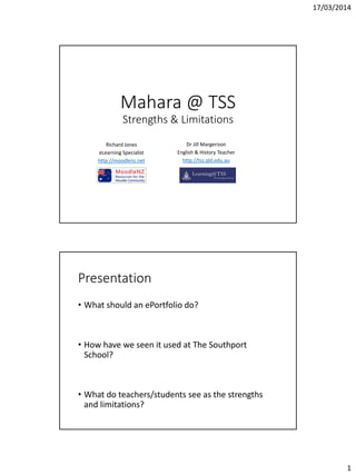 17/03/2014
1
Mahara @ TSS
Strengths & Limitations
Richard Jones
eLearning Specialist
http://moodlenz.net
Dr Jill Margerison
English & History Teacher
http://tss.qld.edu.au
Presentation
• What should an ePortfolio do?
• How have we seen it used at The Southport
School?
• What do teachers/students see as the strengths
and limitations?
 