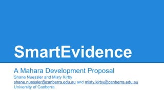 SmartEvidence
A Mahara Development Proposal
Shane Nuessler and Misty Kirby
shane.nuessler@canberra.edu.au and misty.kirby@...