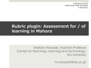 Rubric  plugin:  Assessment  for  /  of  
learning  in  Mahara
Makoto Miyazaki, Assistant Professor
Center for Teaching, Learning and Technology,
Kio University
m.miyazaki@kio.ac.jp
mahara hui 2015
AUCKLAND, NEW ZEALAND
9 April 2015
 