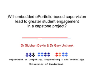 Department of Computing, Engineering & and Technology
University of Sunderland
Will embedded ePortfolio-based supervision
lead to greater student engagement  
in a capstone project?
Dr Siobhan Devlin & Dr Gary Unthank
 
