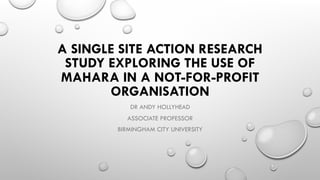 A SINGLE SITE ACTION RESEARCH
STUDY EXPLORING THE USE OF
MAHARA IN A NOT-FOR-PROFIT
ORGANISATION
DR ANDY HOLLYHEAD
ASSOCIATE PROFESSOR
BIRMINGHAM CITY UNIVERSITY
 
