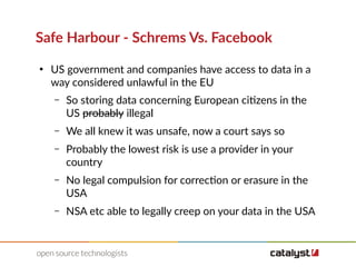 Safe Harbour - Schrems Vs. Facebook
●
US government and companies have access to data in a
way considered unlawful in the EU
– So storing data concerning European citizens in the
US probably illegal
– We all knew it was unsafe, now a court says so
– Probably the lowest risk is use a provider in your
country
– No legal compulsion for correction or erasure in the
USA
– NSA etc able to legally creep on your data in the USA
 