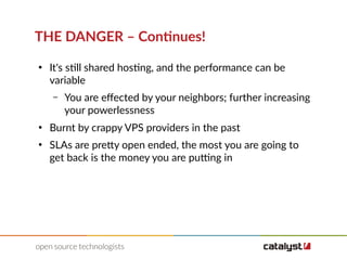 THE DANGER – Continues!
●
It's still shared hosting, and the performance can be
variable
– You are efected by your neighbors; further increasing
your powerlessness
●
Burnt by crappy VPS providers in the past
●
SLAs are pretty open ended, the most you are going to
get back is the money you are putting in
 