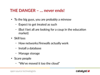 THE DANGER – … never ends!
●
To the big guys, you are probably a minnow
– Expect to get treated as such
– (But I bet all are looking for a coup in the education
market)
●
Skill loss
– How networks/firewalls actually work
– Install a database
– Manage storage
●
Scare people
– “We've moved it too the cloud”
 