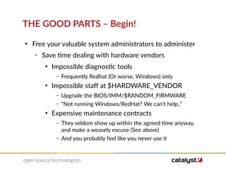 THE GOOD PARTS – Begin!
●
Free your valuable system administrators to administer
– Save time dealing with hardware vendors
●
Impossible diagnostic tools
– Frequently Redhat (Or worse, Windows) only
●
Impossible staf at $HARDWARE_VENDOR
– Upgrade the BIOS/IMM/$RANDOM_FIRMWARE
– “Not running Windows/RedHat? We can't help..”
●
Expensive maintenance contracts
– They seldom show up within the agreed time anyway,
and make a weasely excuse (See above)
– And you probably feel like you never use it
 
