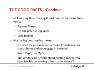 THE GOOD PARTS – Continue
●
Not wasting time / having 0 lead time on hardware frees
you to
– Try new things
– Do and practise upgrades
– Load testing
●
Not having own hosting means
– No need for proximity to hardware (Sysadmins can
stay at home and not engage in hygiene!)
– Swap CapEx for OpEx
– The vendors are serious about hosting, maybe you
have trouble convincing others to be serious?
 