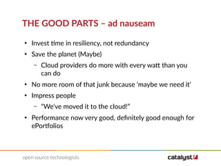 THE GOOD PARTS – ad nauseam
●
Invest time in resiliency, not redundancy
●
Save the planet (Maybe)
– Cloud providers do more with every watt than you
can do
●
No more room of that junk because 'maybe we need it'
●
Impress people
– “We've moved it to the cloud!”
●
Performance now very good, definitely good enough for
ePortfolios
 
