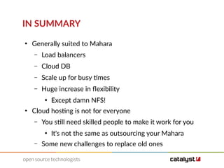 IN SUMMARY
●
Generally suited to Mahara
– Load balancers
– Cloud DB
– Scale up for busy times
– Huge increase in flexibility
●
Except damn NFS!
●
Cloud hosting is not for everyone
– You still need skilled people to make it work for you
●
It's not the same as outsourcing your Mahara
– Some new challenges to replace old ones
 