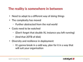 The reality is somewhere in between
●
Need to adapt to a diferent way of doing things
●
The complexity has moved
– Further abstracted from the real world
●
Costs need to be watched
– (Don't forget that double XL instance you left running)
– (And that 20TB of disk)
●
Diversity and resilience in deployment
– It's gonna break in a odd way, plan for it in a way that
will suit your organisation
 