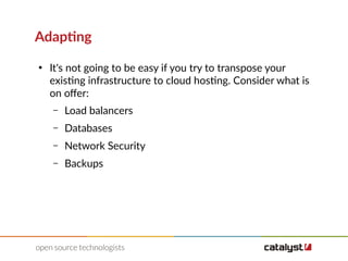 Adapting
●
It's not going to be easy if you try to transpose your
existing infrastructure to cloud hosting. Consider what is
on ofer:
– Load balancers
– Databases
– Network Security
– Backups
 